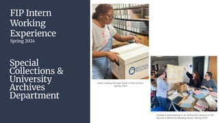 FIP Intern
Working
Experience
Spring 2024
Special
Collections &
University
Archives
Department
Intern looking through boxes in the archive,
Spring 2024
Students participating in an instruction session in the
Special Collections Reading Room, Spring 2024
 