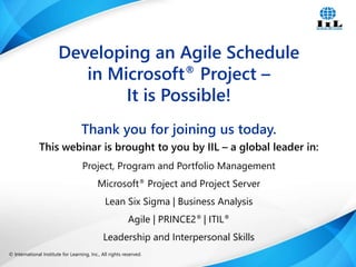© International Institute for Learning, Inc., All rights reserved. 1Intelligence, Integrity and Innovation© International Institute for Learning, Inc., All rights reserved.
Thank you for joining us today.
This webinar is brought to you by IIL – a global leader in:
Project, Program and Portfolio Management
Microsoft® Project and Project Server
Lean Six Sigma | Business Analysis
Agile | PRINCE2® | ITIL®
Leadership and Interpersonal Skills
Developing an Agile Schedule
in Microsoft® Project –
It is Possible!
 