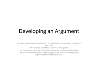 Developing an Argument
•A lot of university writing is about presenting and developing a position of
your own.
•The above is called the academic writing style.
•In most courses you will be required to use the academic writing style
•You need to develop the skill through practice, feedback and reading
expositions of successful writers.
 