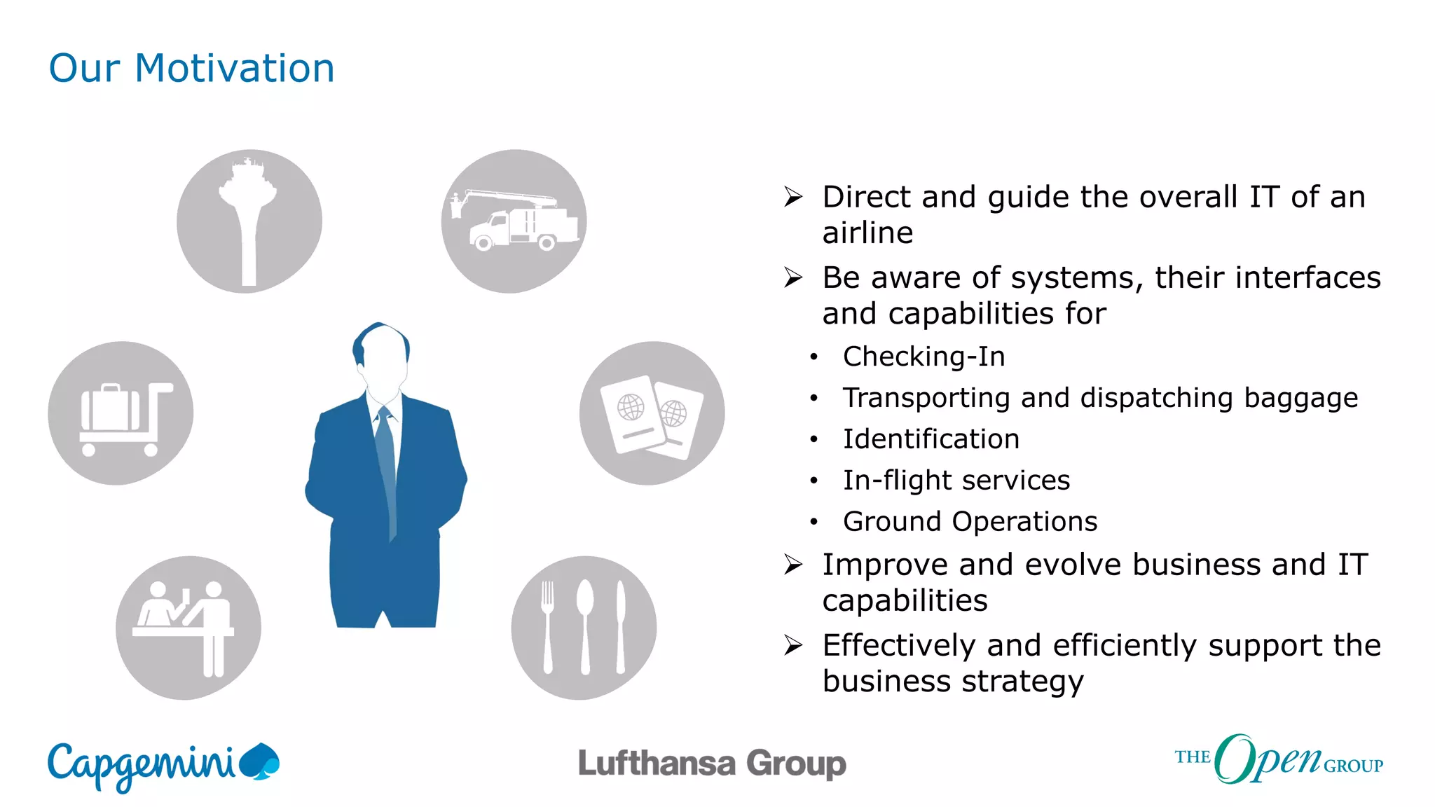 Our Motivation
 Direct and guide the overall IT of an
airline
 Be aware of systems, their interfaces
and capabilities for
• Checking-In
• Transporting and dispatching baggage
• Identification
• In-flight services
• Ground Operations
 Improve and evolve business and IT
capabilities
 Effectively and efficiently support the
business strategy
 