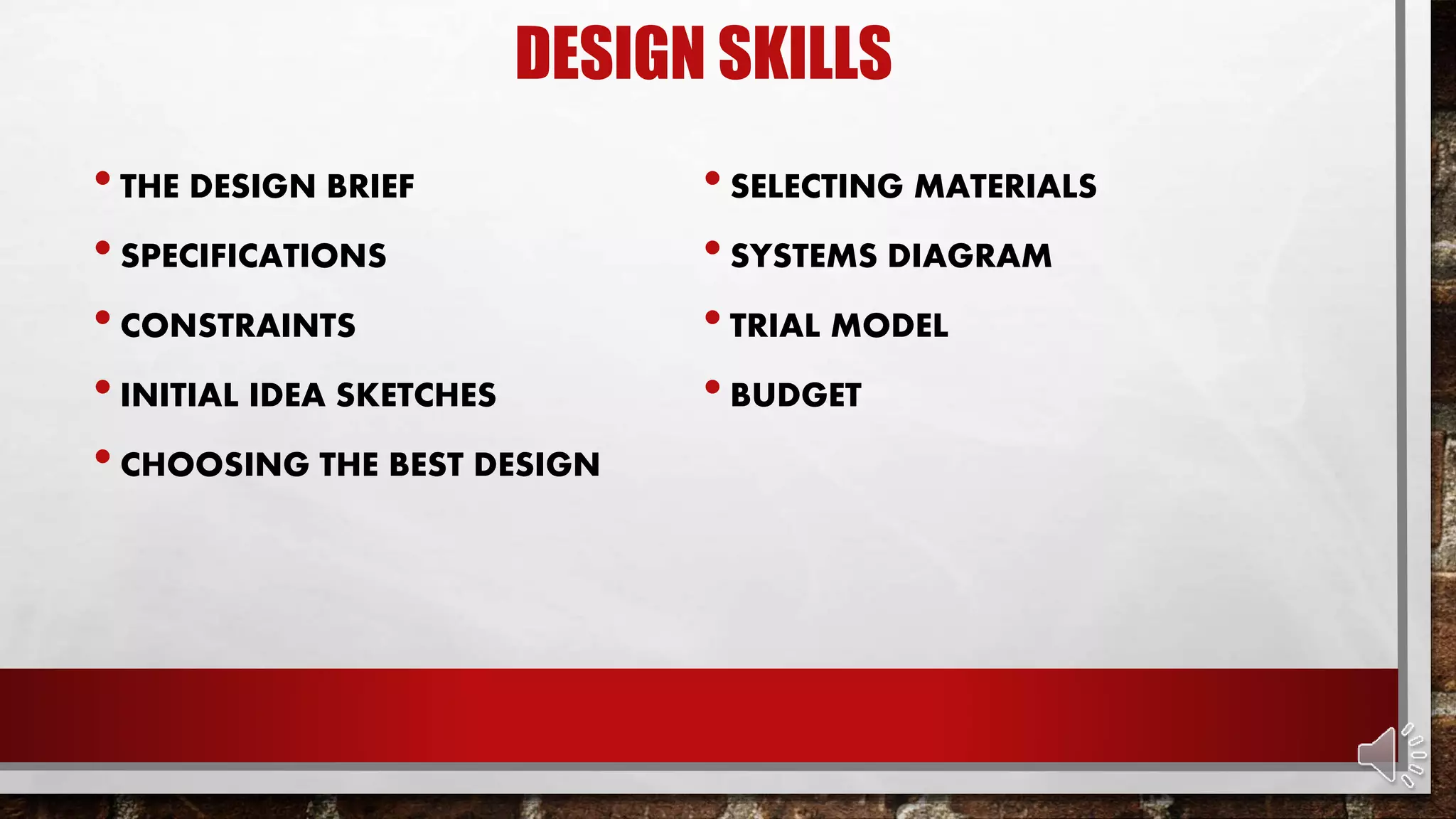 DESIGN SKILLS
•THE DESIGN BRIEF
•SPECIFICATIONS
•CONSTRAINTS
•INITIAL IDEA SKETCHES
•CHOOSING THE BEST DESIGN
•SELECTING MATERIALS
•SYSTEMS DIAGRAM
•TRIAL MODEL
•BUDGET
 