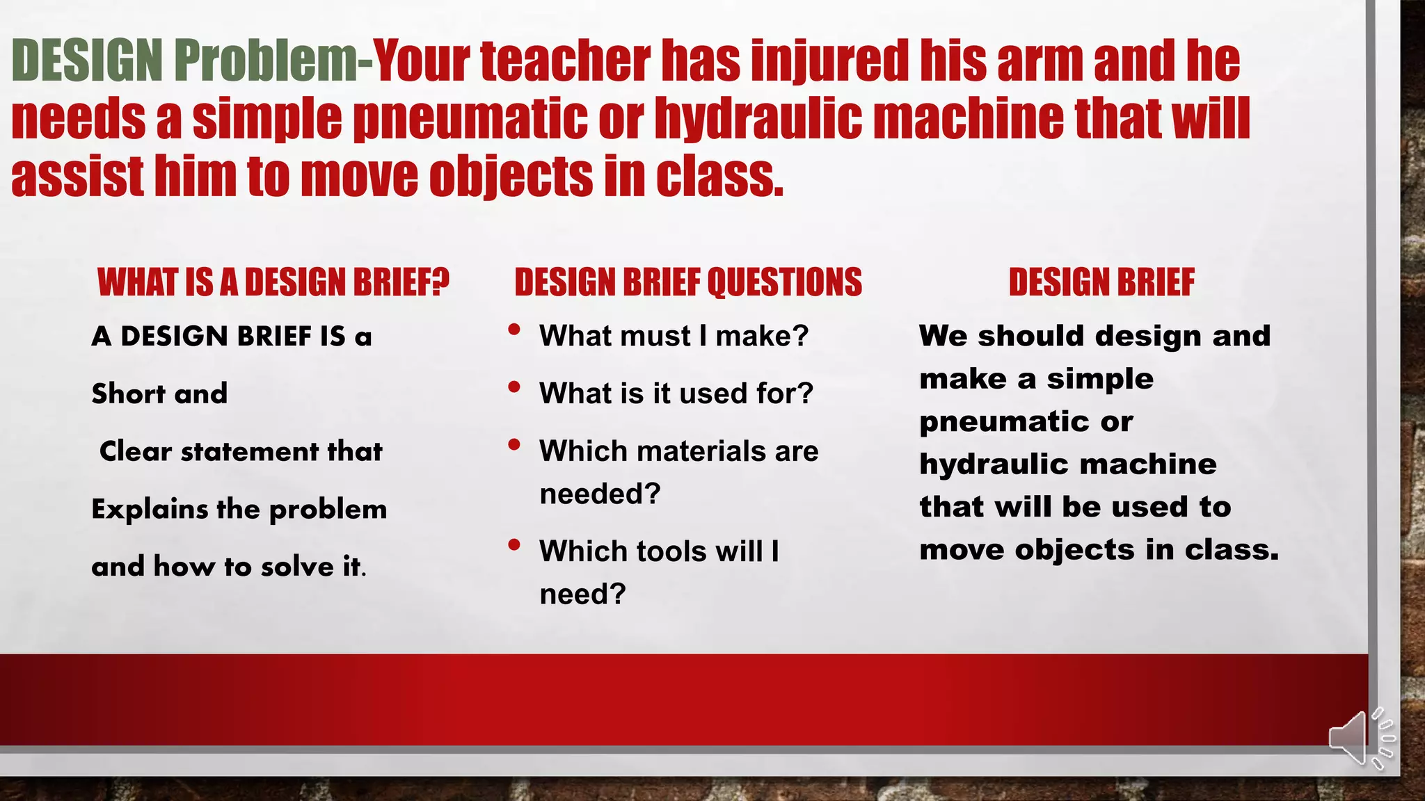 DESIGN Problem-Your teacher has injured his arm and he
needs a simple pneumatic or hydraulic machine that will
assist him to move objects in class.
WHAT IS A DESIGN BRIEF?
A DESIGN BRIEF IS a
Short and
Clear statement that
Explains the problem
and how to solve it.
DESIGN BRIEF QUESTIONS
• What must I make?
• What is it used for?
• Which materials are
needed?
• Which tools will I
need?
DESIGN BRIEF
We should design and
make a simple
pneumatic or
hydraulic machine
that will be used to
move objects in class.
 