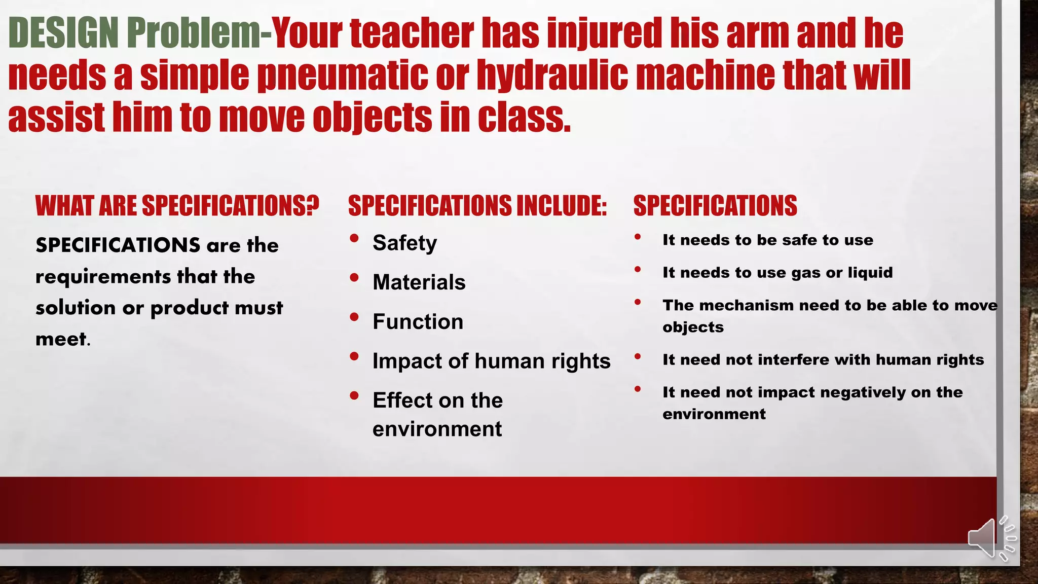 DESIGN Problem-Your teacher has injured his arm and he
needs a simple pneumatic or hydraulic machine that will
assist him to move objects in class.
WHAT ARE SPECIFICATIONS?
SPECIFICATIONS are the
requirements that the
solution or product must
meet.
SPECIFICATIONS INCLUDE:
• Safety
• Materials
• Function
• Impact of human rights
• Effect on the
environment
SPECIFICATIONS
• It needs to be safe to use
• It needs to use gas or liquid
• The mechanism need to be able to move
objects
• It need not interfere with human rights
• It need not impact negatively on the
environment
 