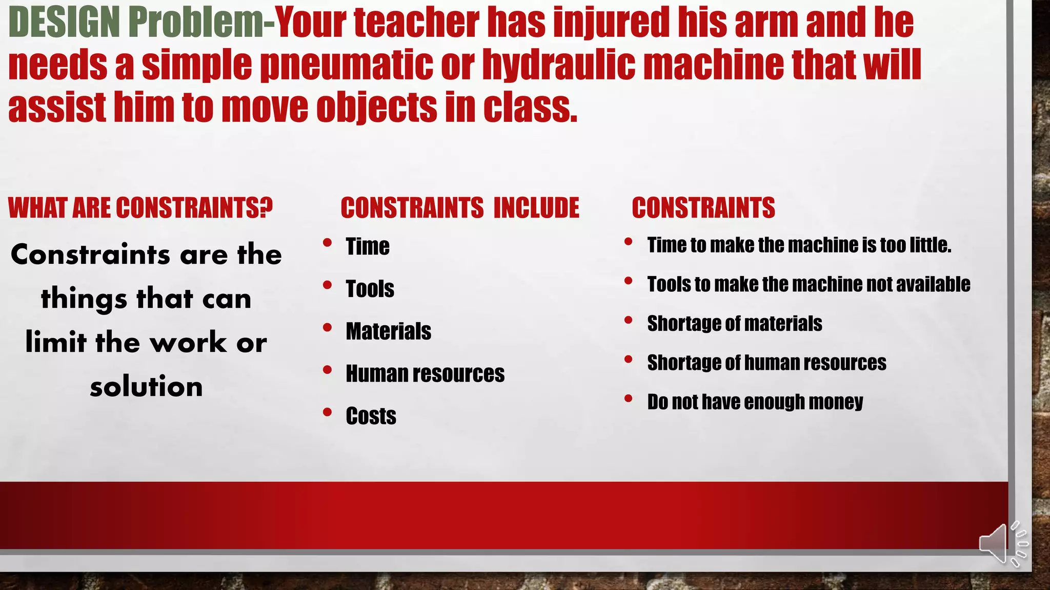 DESIGN Problem-Your teacher has injured his arm and he
needs a simple pneumatic or hydraulic machine that will
assist him to move objects in class.
WHAT ARE CONSTRAINTS?
Constraints are the
things that can
limit the work or
solution
CONSTRAINTS INCLUDE
• Time
• Tools
• Materials
• Human resources
• Costs
CONSTRAINTS
• Time to make the machine is too little.
• Tools to make the machine not available
• Shortage of materials
• Shortage of human resources
• Do not have enough money
 