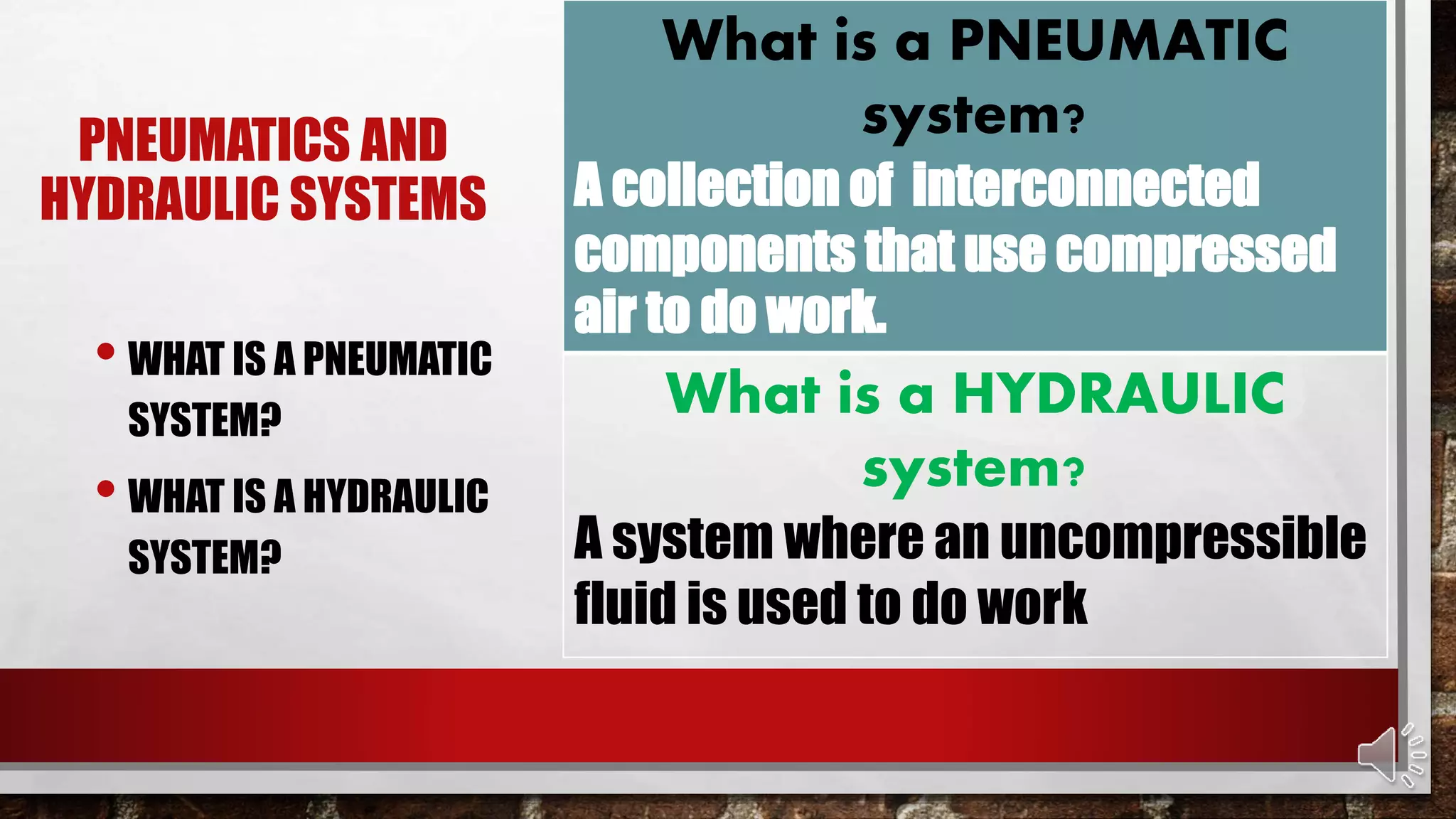 PNEUMATICS AND
HYDRAULIC SYSTEMS
• WHAT IS A PNEUMATIC
SYSTEM?
• WHAT IS A HYDRAULIC
SYSTEM?
What is a PNEUMATIC
system?
A collection of interconnected
components that use compressed
air to do work.
What is a HYDRAULIC
system?
A system where an uncompressible
fluid is used to do work
 