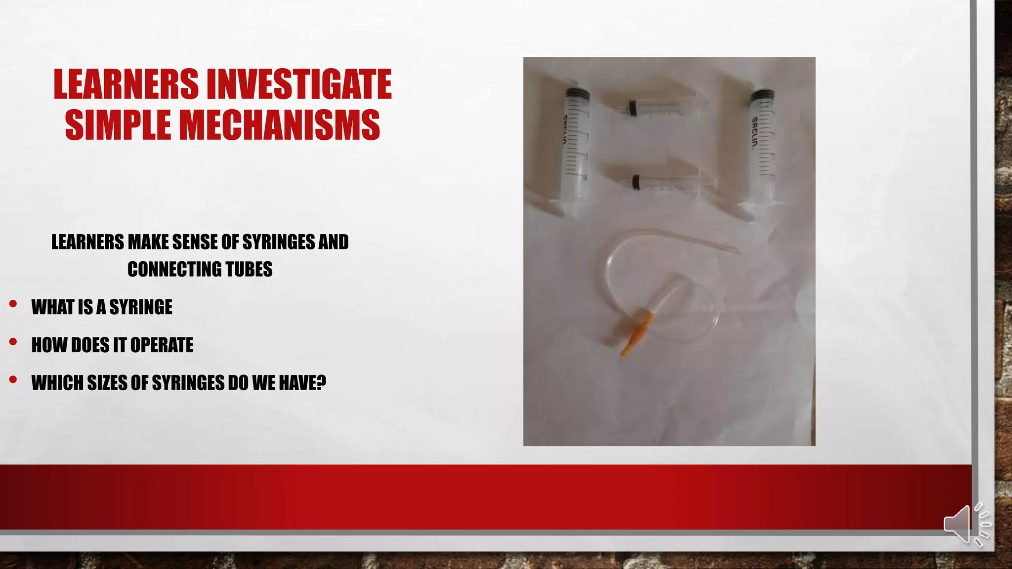 LEARNERS INVESTIGATE
SIMPLE MECHANISMS
LEARNERS MAKE SENSE OF SYRINGES AND
CONNECTING TUBES
• WHAT IS A SYRINGE
• HOW DOES IT OPERATE
• WHICH SIZES OF SYRINGES DO WE HAVE?
 