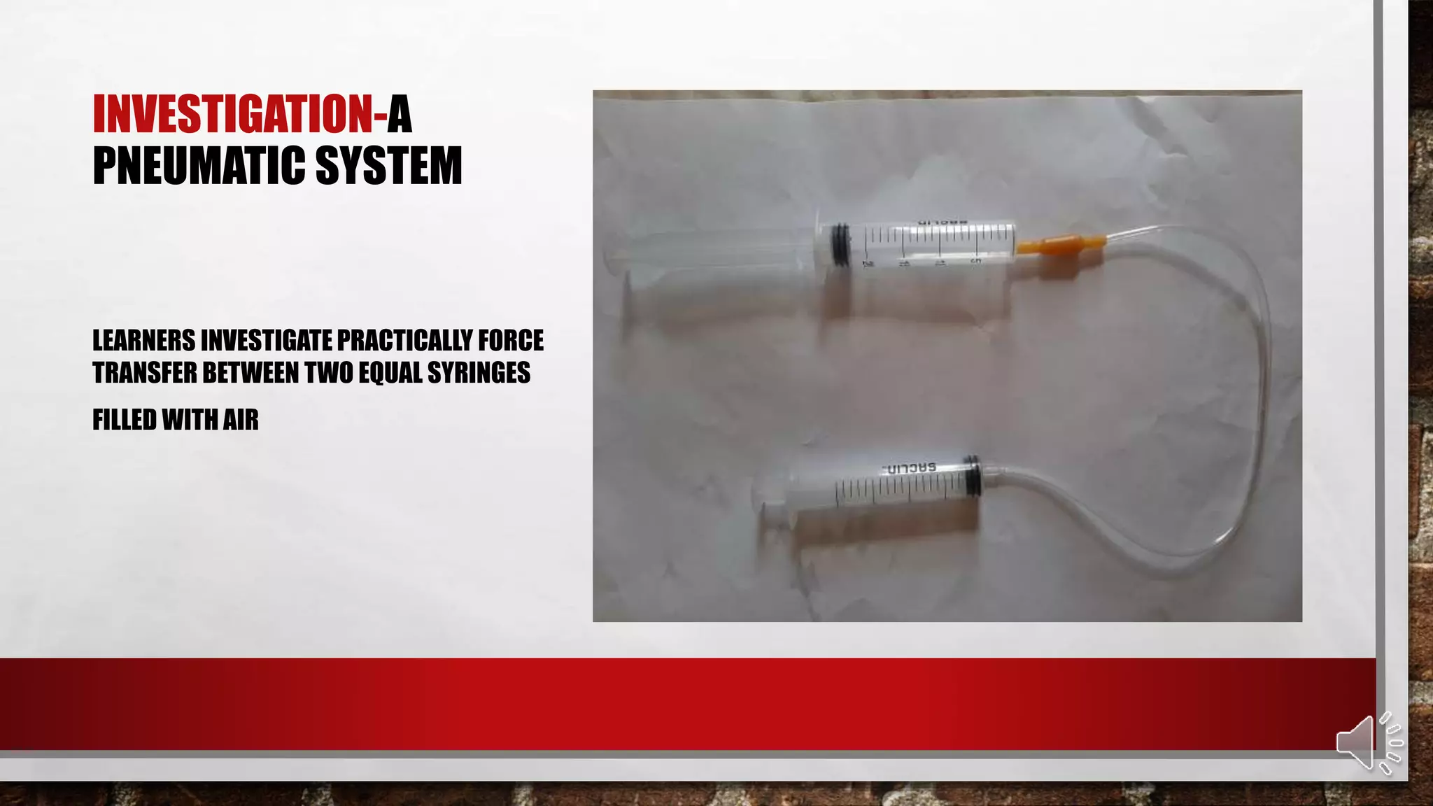 INVESTIGATION-A
PNEUMATIC SYSTEM
LEARNERS INVESTIGATE PRACTICALLY FORCE
TRANSFER BETWEEN TWO EQUAL SYRINGES
FILLED WITH AIR
 