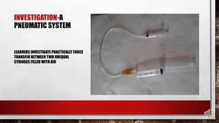 INVESTIGATION-A
PNEUMATIC SYSTEM
LEARNERS INVESTIGATE PRACTICALLY FORCE
TRANSFER BETWEEN TWO UNEQUAL
SYRINGES FILLED WITH AIR
 