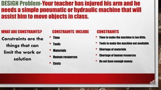 DESIGN Problem-Your teacher has injured his arm and he
needs a simple pneumatic or hydraulic machine that will
assist him to move objects in class.
WHAT ARE CONSTRAINTS?
Constraints are the
things that can
limit the work or
solution
CONSTRAINTS INCLUDE
• Time
• Tools
• Materials
• Human resources
• Costs
CONSTRAINTS
• Time to make the machine is too little.
• Tools to make the machine not available
• Shortage of materials
• Shortage of human resources
• Do not have enough money
 