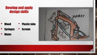 Develop and apply
design skills
• Wood
• Syringes
• Water
• Plastic tube
• Screws
 