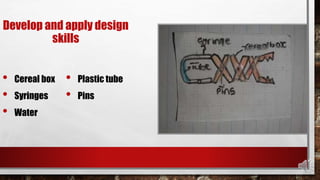 Develop and apply design
skills
• Cereal box
• Syringes
• Water
• Plastic tube
• Pins
 