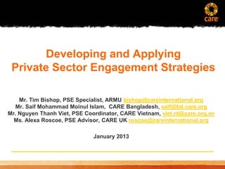 Developing and Applying
 Private Sector Engagement Strategies

    Mr. Tim Bishop, PSE Specialist, ARMU bishop@careinternational.org
  Mr. Saif Mohammad Moinul Islam, CARE Bangladesh, saif@bd.care.org
Mr. Nguyen Thanh Viet, PSE Coordinator, CARE Vietnam, viet.nt@care.org.vn
  Ms. Alexa Roscoe, PSE Advisor, CARE UK roscoe@careinternational.org

                                          January 2013




 © 2005, CARE USA. All rights reserved.
 