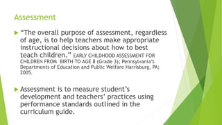 Assessment
 “The overall purpose of assessment, regardless
of age, is to help teachers make appropriate
instructional decisions about how to best
teach children.” EARLY CHILDHOOD ASSESSMENT FOR
CHILDREN FROM BIRTH TO AGE 8 (Grade 3); Pennsylvania’s
Departments of Education and Public Welfare Harrisburg, PA;
2005.
 Assessment is to measure student’s
development and teachers’ practices using
performance standards outlined in the
curriculum guide.
 