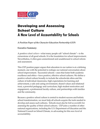 Developing and Assessing
School Culture
A New Level of Accountability for Schools
A Position Paper of the Character Education Partnership (CEP)
Executive Summary:
A positive school culture—what many people call “school climate”—is the
cornerstone of all good schools. It is the foundation for school improvement.
Nevertheless, it often goes unmentioned and unaddressed in school reform
and assessment.
This CEP position paper argues that education in our nation is at a defining
moment, one with the potential to reshape our national conversation about
school improvement. Successful schools—ones that foster both academic
excellence and ethics—have positive, effective school cultures. We define a
positive school culture broadly to include the schoolwide ethos and the
culture of individual classrooms, high expectations for learning and
achievement, a safe and caring environment, shared values and relational
trust, a powerful pedagogy and curriculum, high student motivation and
engagement, a professional faculty culture, and partnerships with families
and the community.
Because a positive school culture is central to student success and holistic
school transformation, we must help all schools acquire the tools needed to
develop and assess such cultures. Schools must also be held accountable for
assessing the quality of their school cultures. CEP joins a number of other
national organizations, including the U.S. Department of Education and the
National Council on School Climate, in advocating for this new level of
accountability.
 