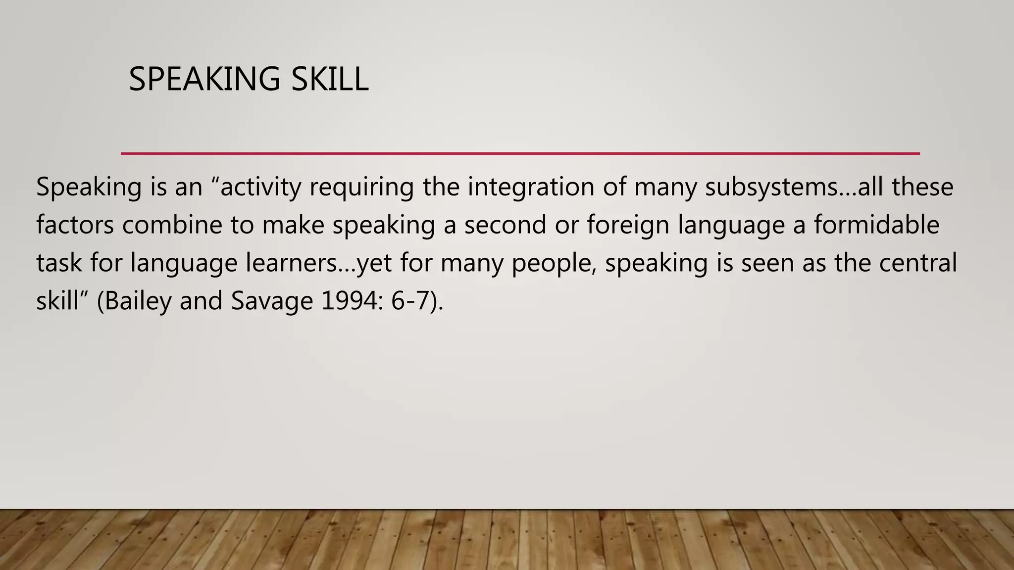 SPEAKING SKILL
Speaking is an “activity requiring the integration of many subsystems…all these
factors combine to make speaking a second or foreign language a formidable
task for language learners…yet for many people, speaking is seen as the central
skill” (Bailey and Savage 1994: 6-7).
 