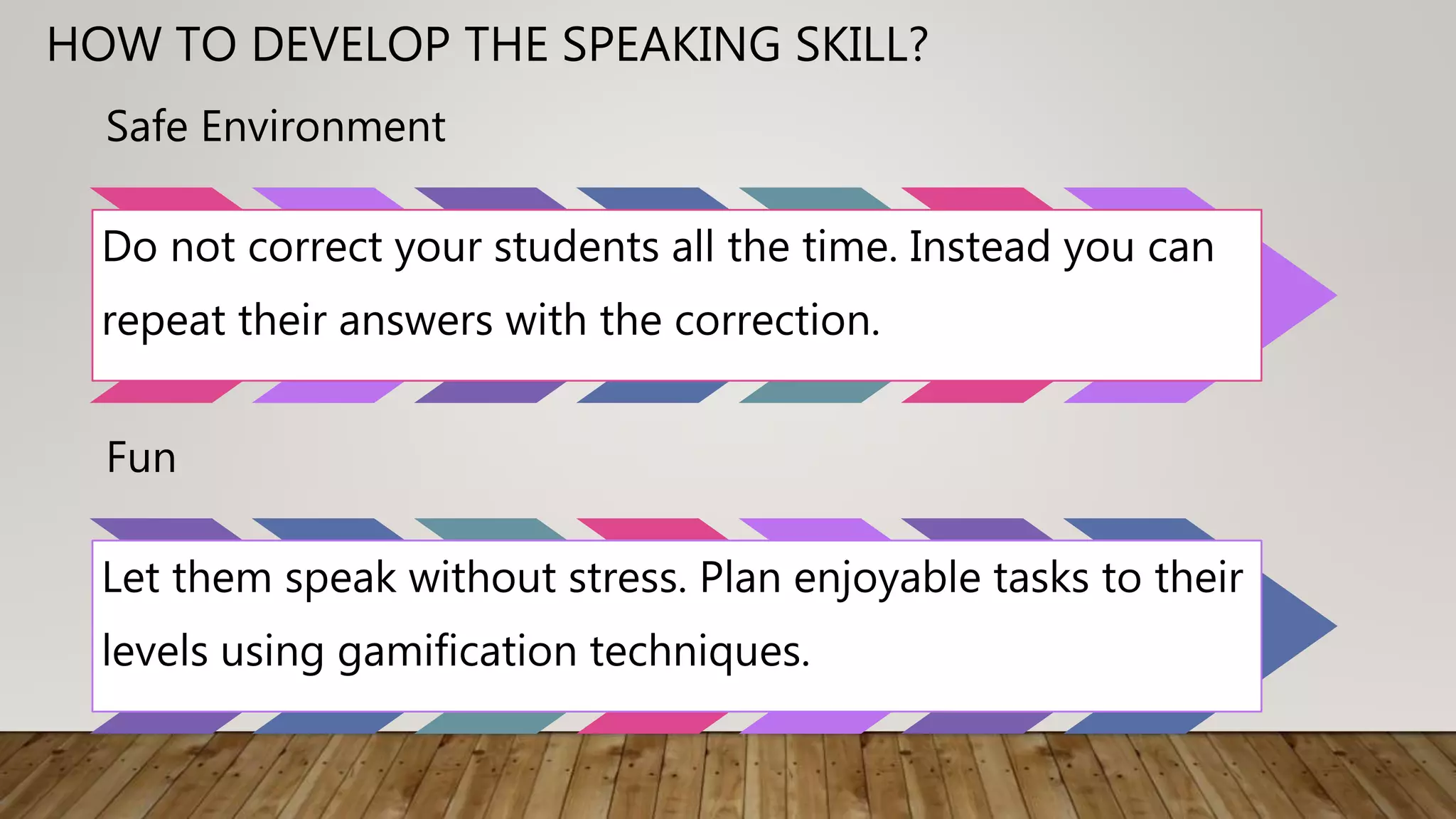 Safe Environment
Do not correct your students all the time. Instead you can
repeat their answers with the correction.
Fun
Let them speak without stress. Plan enjoyable tasks to their
levels using gamification techniques.
HOW TO DEVELOP THE SPEAKING SKILL?
 