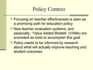 Policy Context
 Focusing on teacher effectiveness is seen as
  a promising path for education policy
 New teacher evaluation systems, and
  especially, “Value Added Models” (VAMs) are
  promoted as tools to accomplish this goal
 Policy needs to be informed by research
  about what will actually improve teaching and
  student outcomes
 