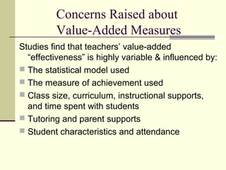 Concerns Raised about
         Value-Added Measures
Studies find that teachers’ value-added
  “effectiveness” is highly variable & influenced by:
 The statistical model used
 The measure of achievement used
 Class size, curriculum, instructional supports,
  and time spent with students
 Tutoring and parent supports
 Student characteristics and attendance
 