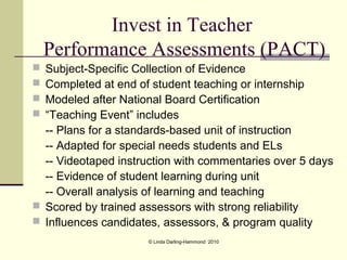Invest in Teacher
    Performance Assessments (PACT)
 Subject-Specific Collection of Evidence
 Completed at end of student teaching or internship
 Modeled after National Board Certification
 “Teaching Event” includes
  -- Plans for a standards-based unit of instruction
  -- Adapted for special needs students and ELs
  -- Videotaped instruction with commentaries over 5 days
  -- Evidence of student learning during unit
  -- Overall analysis of learning and teaching
 Scored by trained assessors with strong reliability
 Influences candidates, assessors, & program quality
                     © Linda Darling-Hammond 2010
 