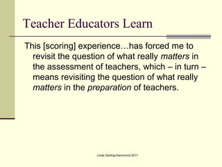 Teacher Educators Learn
This [scoring] experience…has forced me to
  revisit the question of what really matters in
  the assessment of teachers, which – in turn –
  means revisiting the question of what really
  matters in the preparation of teachers.




                   Linda Darling-Hammond 2011
 