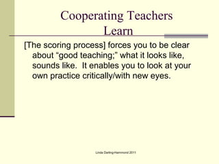 Cooperating Teachers
                Learn
[The scoring process] forces you to be clear
  about “good teaching;” what it looks like,
  sounds like. It enables you to look at your
  own practice critically/with new eyes.




                   Linda Darling-Hammond 2011
 