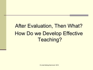 After Evaluation, Then What?
How Do we Develop Effective
          Teaching?



          © Linda Darling-Hammond 2010
 