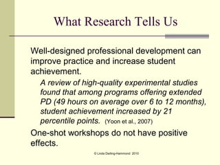 What Research Tells Us

Well-designed professional development can
improve practice and increase student
achievement.
  A review of high-quality experimental studies
  found that among programs offering extended
  PD (49 hours on average over 6 to 12 months),
  student achievement increased by 21
  percentile points. (Yoon et al., 2007)
One-shot workshops do not have positive
effects.
                © Linda Darling-Hammond 2010
 