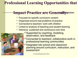Professional Learning Opportunities that

    Impact Practice are Generally:
         Focused on specific curriculum content
         Organized around real problems of practice
         Connected to teachers’ work with children
         Linked to analysis of teaching and student learning
         Intensive, sustained and continuous over time
               Supported by coaching, modeling,
                observation, and feedback
               Connected to teachers’ collaborative work in
                professional learning communities
               Integrated into school and classroom
                planning around curriculum, instruction, and
                assessment
                        © Linda Darling-Hammond 2010
 