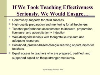 If We Took Teaching Effectiveness
    Seriously, We Would Ensure…
 Community supports for child success
 High-quality preparation and mentoring for all beginners
 Teacher performance assessments to improve preparation,
  licensure, and accreditation + induction
 Well-designed schools with thoughtful curriculum and
  adequate resources
 Sustained, practice-based collegial learning opportunities for
  teachers
 Equal access to teachers who are prepared, certified, and
  supported based on these stronger measures.


                         © Linda Darling-Hammond 2010
 