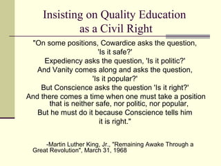 Insisting on Quality Education
             as a Civil Right
 "On some positions, Cowardice asks the question,
                         'Is it safe?'
     Expediency asks the question, 'Is it politic?'
   And Vanity comes along and asks the question,
                      'Is it popular?'
    But Conscience asks the question 'Is it right?'
And there comes a time when one must take a position
       that is neither safe, nor politic, nor popular,
   But he must do it because Conscience tells him
                          it is right."


     -Martin Luther King, Jr., "Remaining Awake Through a
 Great Revolution", March 31, 1968
 