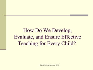 How Do We Develop,
Evaluate, and Ensure Effective
 Teaching for Every Child?


           © Linda Darling-Hammond 2010
 