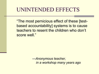 UNINTENDED EFFECTS
“The most pernicious effect of these [test-
based accountability] systems is to cause
teachers to resent the children who don’t
score well.”




         —Anonymous teacher,
          in a workshop many years ago
 