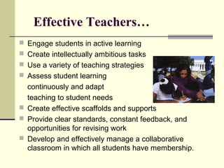 Effective Teachers…
 Engage students in active learning
 Create intellectually ambitious tasks
 Use a variety of teaching strategies
 Assess student learning
  continuously and adapt
  teaching to student needs
 Create effective scaffolds and supports
 Provide clear standards, constant feedback, and
  opportunities for revising work
 Develop and effectively manage a collaborative
  classroom in which all students have membership.
 