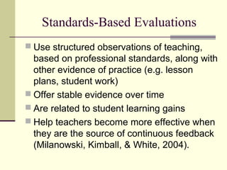 Standards-Based Evaluations
 Use structured observations of teaching,
  based on professional standards, along with
  other evidence of practice (e.g. lesson
  plans, student work)
 Offer stable evidence over time
 Are related to student learning gains
 Help teachers become more effective when
  they are the source of continuous feedback
  (Milanowski, Kimball, & White, 2004).
 