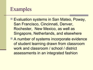 Examples
 Evaluation systems in San Mateo, Poway,
  San Francisco, Cincinnati, Denver,
  Rochester, New Mexico, as well as
  Singapore, Netherlands, and elsewhere
 A number of systems incorporate evidence
  of student learning drawn from classroom
  work and classroom / school / district
  assessments in an integrated fashion
 
