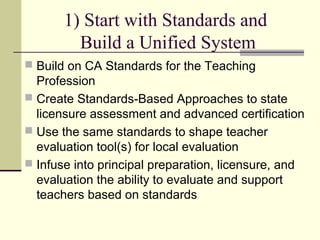 1) Start with Standards and
         Build a Unified System
 Build on CA Standards for the Teaching
  Profession
 Create Standards-Based Approaches to state
  licensure assessment and advanced certification
 Use the same standards to shape teacher
  evaluation tool(s) for local evaluation
 Infuse into principal preparation, licensure, and
  evaluation the ability to evaluate and support
  teachers based on standards
 