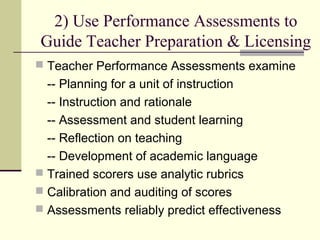 2) Use Performance Assessments to
Guide Teacher Preparation & Licensing
 Teacher Performance Assessments examine
  -- Planning for a unit of instruction
  -- Instruction and rationale
  -- Assessment and student learning
  -- Reflection on teaching
  -- Development of academic language
 Trained scorers use analytic rubrics
 Calibration and auditing of scores
 Assessments reliably predict effectiveness
 