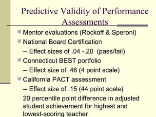 Predictive Validity of Performance
            Assessments
 Mentor evaluations (Rockoff & Speroni)
 National Board Certification
  -- Effect sizes of .04 -.20 (pass/fail)
 Connecticut BEST portfolio
  -- Effect size of .46 (4 point scale)
 California PACT assessment
  -- Effect size of .15 (44 point scale)
  20 percentile point difference in adjusted
  student achievement for highest and
  lowest-scoring teacher
 