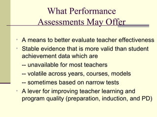 What Performance
       Assessments May Offer
• A means to better evaluate teacher effectiveness
• Stable evidence that is more valid than student
  achievement data which are
  -- unavailable for most teachers
  -- volatile across years, courses, models
  -- sometimes based on narrow tests
• A lever for improving teacher learning and
  program quality (preparation, induction, and PD)
 