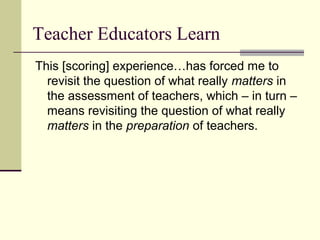 Teacher Educators Learn
This [scoring] experience…has forced me to
  revisit the question of what really matters in
  the assessment of teachers, which – in turn –
  means revisiting the question of what really
  matters in the preparation of teachers.
 