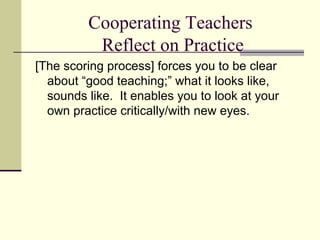 Cooperating Teachers
          Reflect on Practice
[The scoring process] forces you to be clear
  about “good teaching;” what it looks like,
  sounds like. It enables you to look at your
  own practice critically/with new eyes.
 