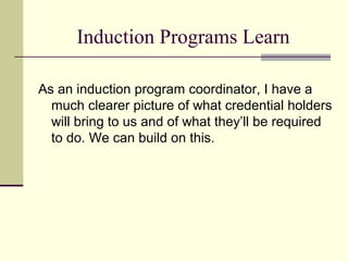 Induction Programs Learn

As an induction program coordinator, I have a
  much clearer picture of what credential holders
  will bring to us and of what they’ll be required
  to do. We can build on this.
 