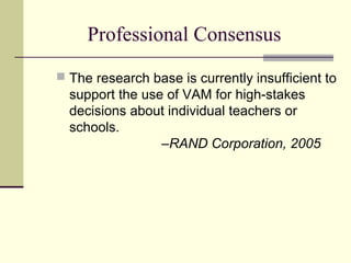 Professional Consensus
 The research base is currently insufficient to
  support the use of VAM for high-stakes
  decisions about individual teachers or
  schools.
                 –RAND Corporation, 2005
 