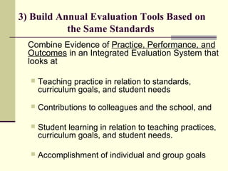 3) Build Annual Evaluation Tools Based on
           the Same Standards
  Combine Evidence of Practice, Performance, and
  Outcomes in an Integrated Evaluation System that
  looks at

     Teaching practice in relation to standards,
      curriculum goals, and student needs
     Contributions to colleagues and the school, and

     Student learning in relation to teaching practices,
      curriculum goals, and student needs.

     Accomplishment of individual and group goals
 