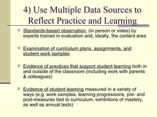4) Use Multiple Data Sources to
   Reflect Practice and Learning
 Standards-based observation (in person or video) by
  experts trained in evaluation and, ideally, the content area

 Examination of curriculum plans, assignments, and
  student work samples

 Evidence of practices that support student learning both in
  and outside of the classroom (including work with parents
  & colleagues)

 Evidence of student learning measured in a variety of
  ways (e.g. work samples, learning progressions, pre- and
  post-measures tied to curriculum, exhibitions of mastery,
  as well as annual tests)
 