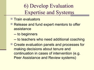 6) Develop Evaluation
        Expertise and Systems
 Train evaluators
 Release and fund expert mentors to offer
  assistance
  -- to beginners
  -- to teachers who need additional coaching
 Create evaluation panels and processes for
  making decisions about tenure and
  continuation in cases of intervention (e.g.
  Peer Assistance and Review systems)
 