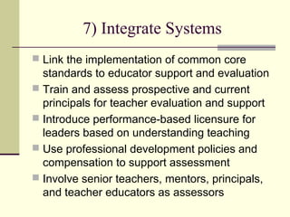 7) Integrate Systems
 Link the implementation of common core
  standards to educator support and evaluation
 Train and assess prospective and current
  principals for teacher evaluation and support
 Introduce performance-based licensure for
  leaders based on understanding teaching
 Use professional development policies and
  compensation to support assessment
 Involve senior teachers, mentors, principals,
  and teacher educators as assessors
 