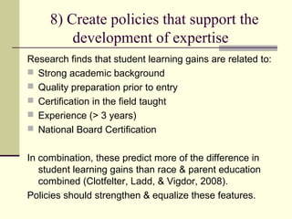 8) Create policies that support the
         development of expertise
Research finds that student learning gains are related to:
 Strong academic background
 Quality preparation prior to entry
 Certification in the field taught
 Experience (> 3 years)
 National Board Certification


In combination, these predict more of the difference in
   student learning gains than race & parent education
   combined (Clotfelter, Ladd, & Vigdor, 2008).
Policies should strengthen & equalize these features.
 
