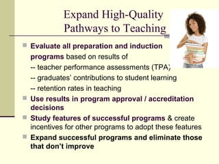 Expand High-Quality
            Pathways to Teaching
 Evaluate all preparation and induction
  programs based on results of
  -- teacher performance assessments (TPA)
  -- graduates’ contributions to student learning
  -- retention rates in teaching
 Use results in program approval / accreditation
  decisions
 Study features of successful programs & create
  incentives for other programs to adopt these features
 Expand successful programs and eliminate those
  that don’t improve
 
