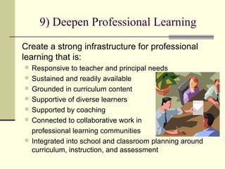 9) Deepen Professional Learning
Create a strong infrastructure for professional
learning that is:
   Responsive to teacher and principal needs
   Sustained and readily available
   Grounded in curriculum content
   Supportive of diverse learners
   Supported by coaching
   Connected to collaborative work in
    professional learning communities
   Integrated into school and classroom planning around
    curriculum, instruction, and assessment
 